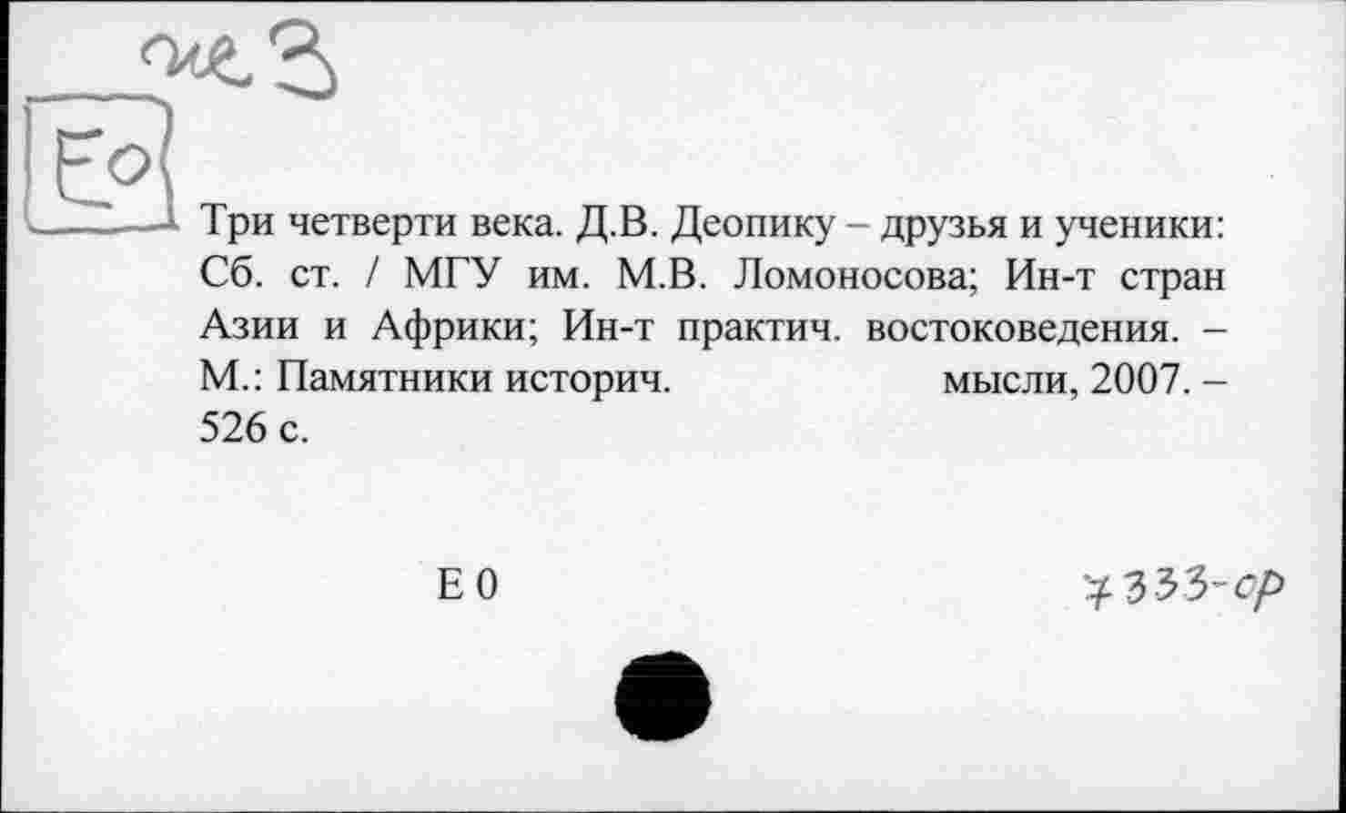 ﻿
.--Три четверти века. Д.В. Деопику - друзья и ученики:
Сб. ст. / МГУ им. М.В. Ломоносова; Ин-т стран Азии и Африки; Ин-т практич. востоковедения. -М.: Памятники историч.	мысли, 2007. -
526 с.
Е0